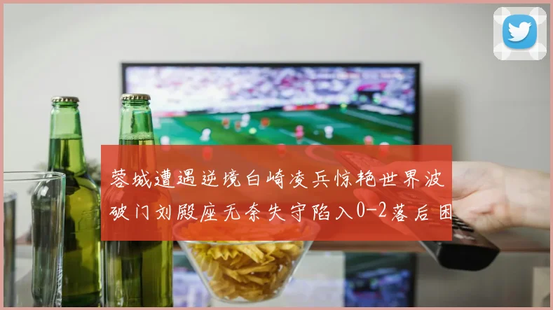 蓉城遭遇逆境白崎凌兵惊艳世界波破门刘殿座无奈失守陷入0-2落后困境