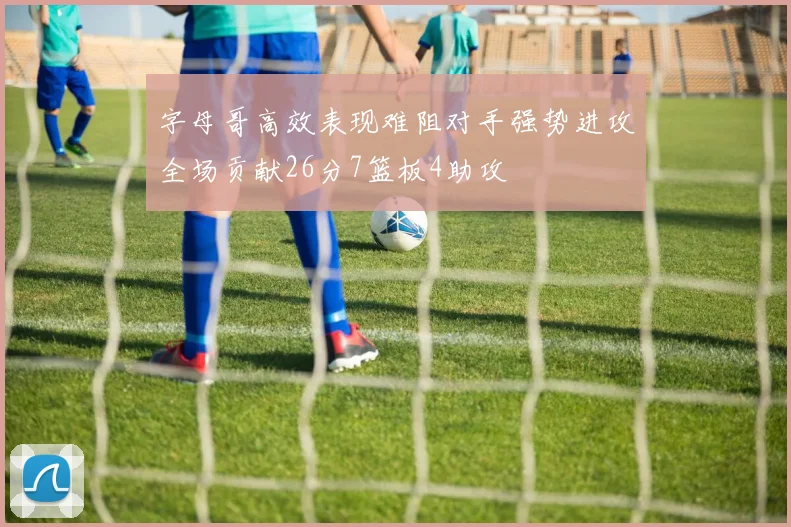 字母哥高效表现难阻对手强势进攻全场贡献26分7篮板4助攻