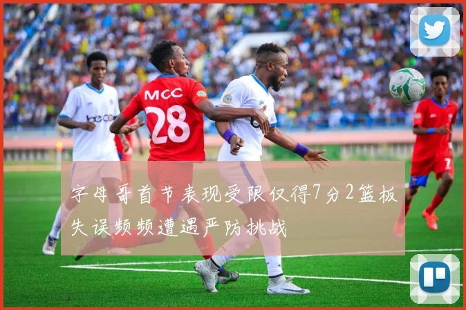 字母哥首节表现受限仅得7分2篮板失误频频遭遇严防挑战