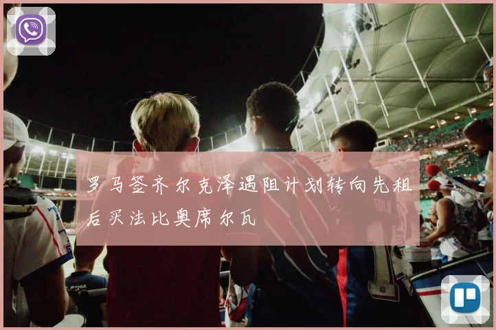 罗马签齐尔克泽遇阻计划转向先租后买法比奥席尔瓦