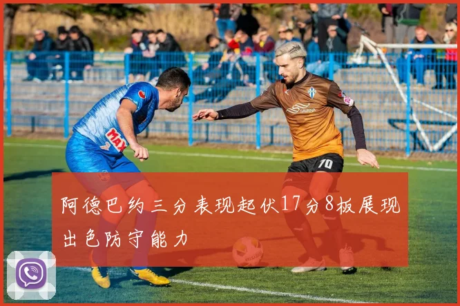 阿德巴约三分表现起伏17分8板展现出色防守能力