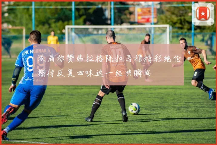 浓眉称赞弗拉格隔扣马穆精彩绝伦期待反复回味这一经典瞬间