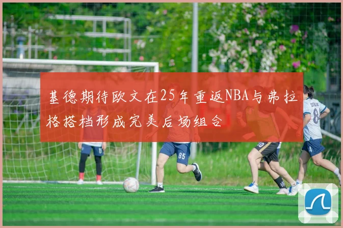 基德期待欧文在25年重返NBA与弗拉格搭档形成完美后场组合