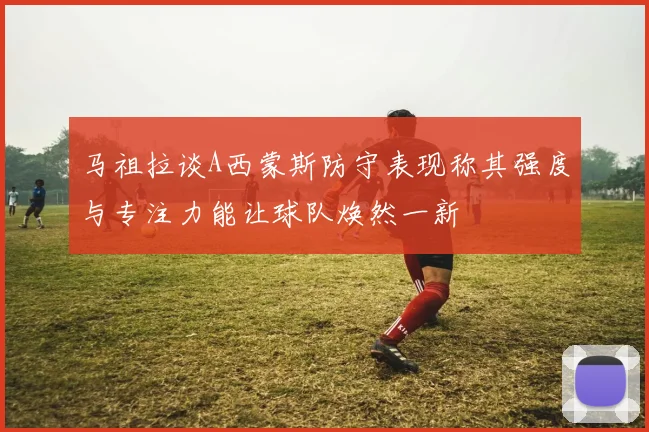 马祖拉谈A西蒙斯防守表现称其强度与专注力能让球队焕然一新