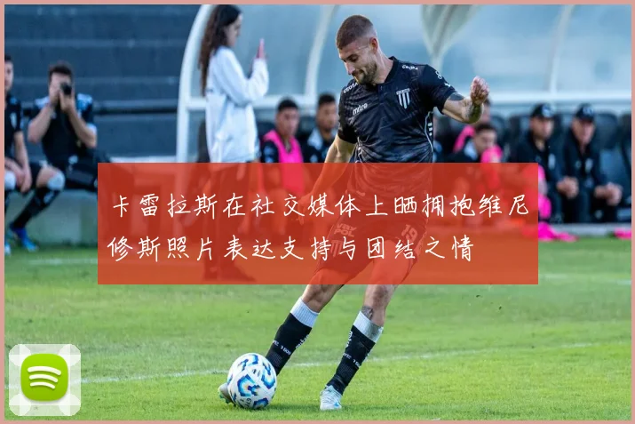 卡雷拉斯在社交媒体上晒拥抱维尼修斯照片表达支持与团结之情