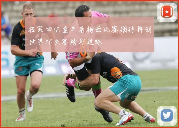 格策回忆童年看梅西比赛期待再创世界杯决赛精彩进球