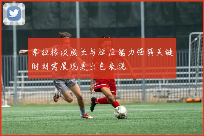 弗拉格谈成长与适应能力强调关键时刻需展现更出色表现