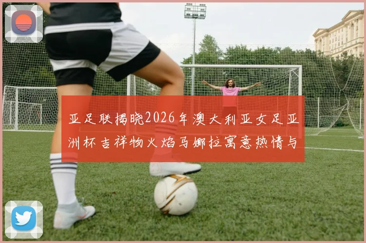 亚足联揭晓2026年澳大利亚女足亚洲杯吉祥物火焰马娜拉寓意热情与活力