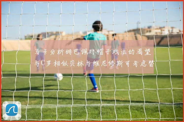 马卡分析姆巴佩对帽子戏法的渴望与C罗相似贝林与维尼修斯可考虑替补出战