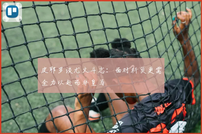 皮耶罗谈尤文斗志：面对科莫更需全力以赴而非皇马