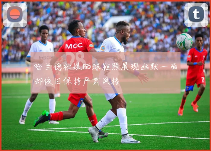 哈兰德社媒晒球鞋照展现幽默一面却依旧保持严肃风格