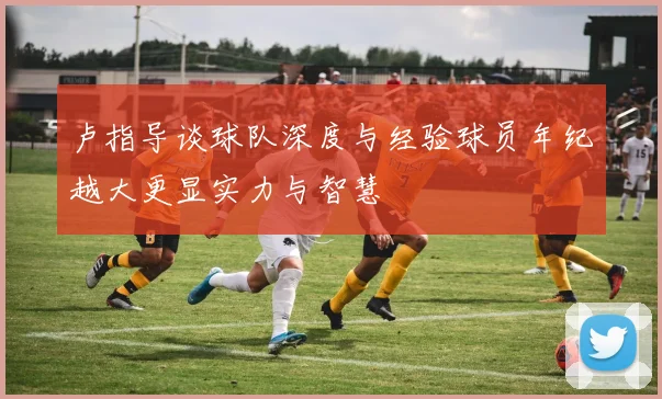 卢指导谈球队深度与经验球员年纪越大更显实力与智慧