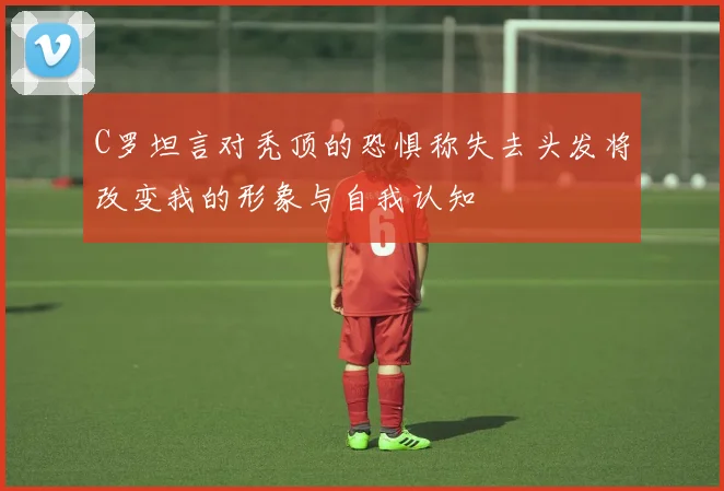 C罗坦言对秃顶的恐惧称失去头发将改变我的形象与自我认知