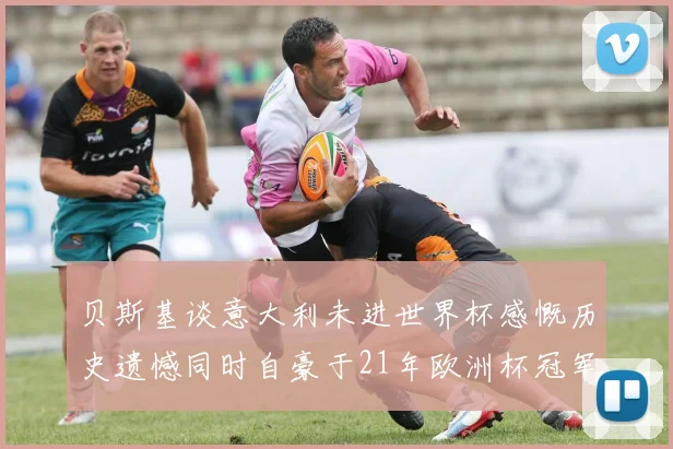 贝斯基谈意大利未进世界杯感慨历史遗憾同时自豪于21年欧洲杯冠军荣耀