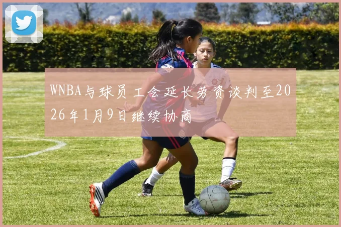 WNBA与球员工会延长劳资谈判至2026年1月9日继续协商