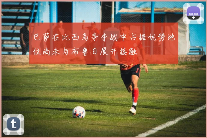 巴萨在比西乌争夺战中占据优势地位尚未与布鲁日展开接触