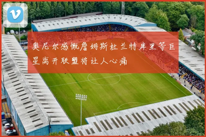 奥尼尔感慨詹姆斯杜兰特库里等巨星离开联盟将让人心痛