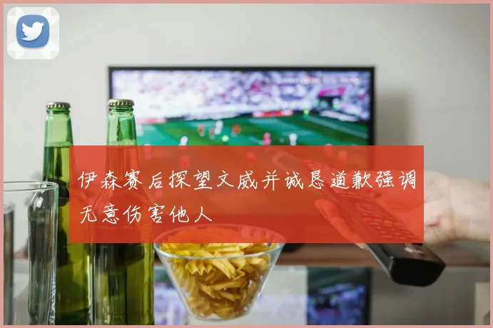 伊森赛后探望文威并诚恳道歉强调无意伤害他人