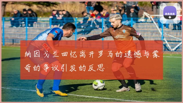 纳因戈兰回忆离开罗马的遗憾与蒙奇的争议引发的反思