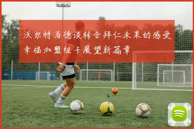 沃尔特马德谈转会拜仁未果的感受幸福加盟纽卡展望新篇章